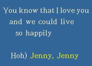 You know that I love you
and we could live

so happily

Hoh) Jenny, Jenny