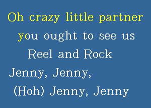 Oh crazy little partner

you ought to see us
Reel and Rock
Jenny, Jenny,

(Hoh) Jenny, Jenny