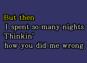 But then
I spent so many nights

Thinkiw
how you did me wrong