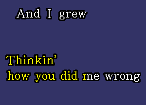 And I grew

Thinkif
how you did me wrong