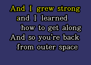 And I grew strong
and I learned
how to get along
And so youTe back
from outer space

g