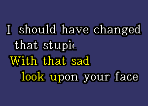 I Should have changed
that stupit

With that sad
look upon your face