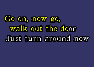 G0 on, now go,
walk out the door

Just turn around now