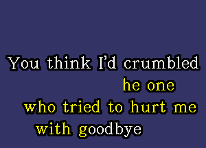 You think Yd crumbled

he one
Who tried to hurt me
with goodbye