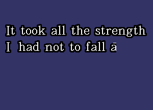 It took all the strength
I had not to fall a