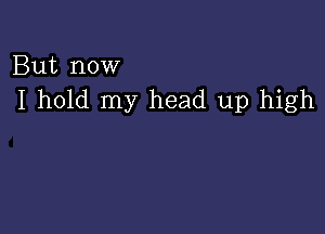 But now
I hold my head up high