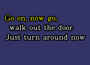 G0 on, now go,
walk out the door

Just turn around now