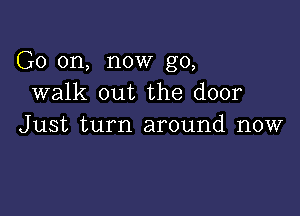 G0 on, now go,
walk out the door

Just turn around now