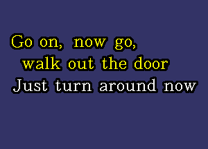 G0 on, now go,
walk out the door

Just turn around now