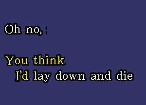 Oh no,

You think
Pd lay down and die