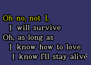 Oh no, not I,
I will survive

Oh, as long as
I know how to love
I know 111 stay alive?