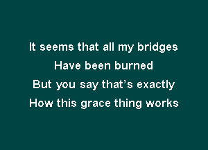 It seems that all my bridges
Have been burned
But you say that's exactly

How this grace thing works