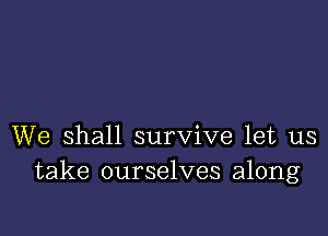 We shall survive let us
take ourselves along