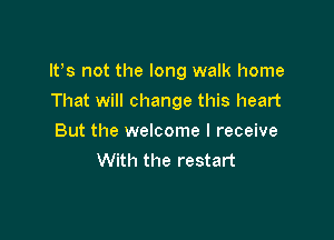 IVs not the long walk home

That will change this heart
But the welcome I receive
With the restart