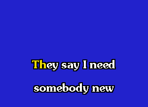 They say I need

somebody new