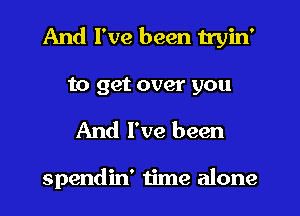 And I've been tryin'

to get over you
And I've been

spendin' time alone