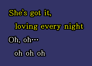 Shds got it,

loving every night
Oh, ohm
oh oh oh