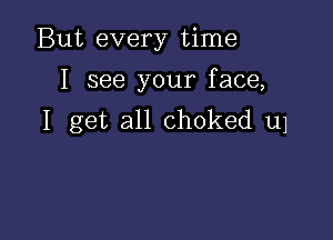 But every time
I see your face,

I get all choked u1