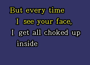 But every time
I see your face,

I get all choked up

inside