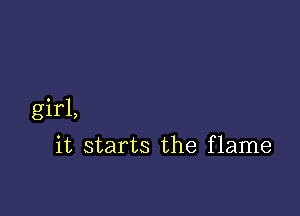 girl,

it starts the flame