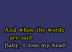 And when the words
are said
Baby, I lose my head