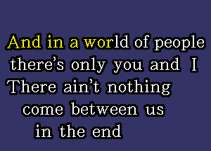 And in a world of people
therds only you and I
There ain,t nothing
come between us
in the end