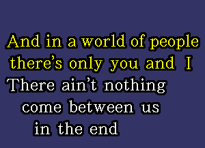 And in a world of people
therds only you and I
There ain,t nothing
come between us
in the end