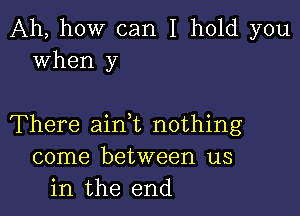 Ah, how can I hold you
when y

There ainWL nothing
come between us
in the end