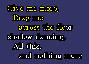 Give me more,
Drag me
across the floor

shadow dancing,
All this,
and nothing more