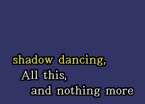 shadow dancing,
All this,
and nothing more