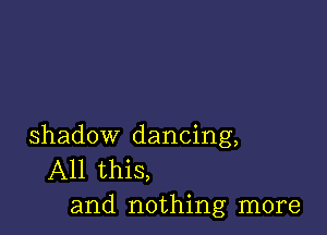 shadow dancing,
All this,
and nothing more