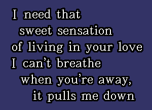 I need that
sweet sensation
of living in your love
I can,t breathe
When you,re away,
it pulls me down