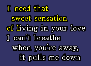 I need that
sweet sensation
of living in your love
I can,t breathe
When you,re away,
it pulls me down