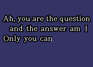 Ah, you are the question
and the answer am I

Only you can