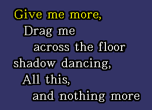 Give me more,
Drag me
across the floor

shadow dancing,
All this,
and nothing more