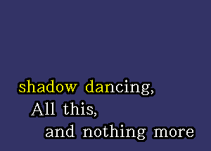 shadow dancing,
All this,
and nothing more