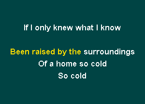 If I only knew what I know

Been raised by the surroundings
Of a home so cold
80 cold