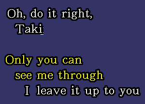 Oh, do it right,
T aki

Only you can
see me through
I leave it up to you