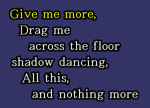 Give me more,
Drag me
across the floor

shadow dancing,
All this,
and nothing more