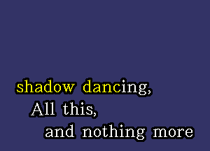 shadow dancing,
All this,
and nothing more