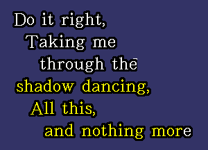 Do it right,
Taking me
through the

shadow dancing,
All this,
and nothing more