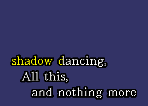 shadow dancing,
All this,
and nothing more