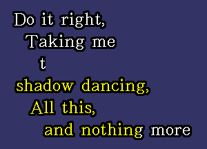 Do it right,
Taking me
t

shadow dancing,
All this,
and nothing more