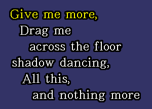 Give me more,
Drag me
across the floor

shadow dancing,
All this,
and nothing more