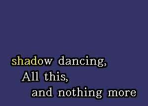 shadow dancing,
All this,
and nothing more