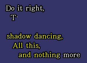 Do it right,
T.

shadow dancing,
All this,
and nothing more