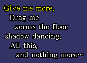 Give me more,
Drag me
across the floor

shadow dancing,
All this,
and nothing more