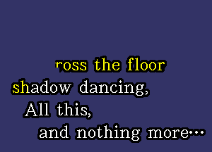 ross the f loor

shadow dancing,
All this,
and nothing more