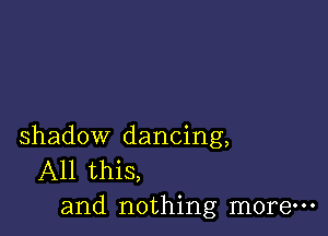 shadow dancing,
All this,
and nothing more