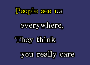 People see us

everywhere,

They think

you really care